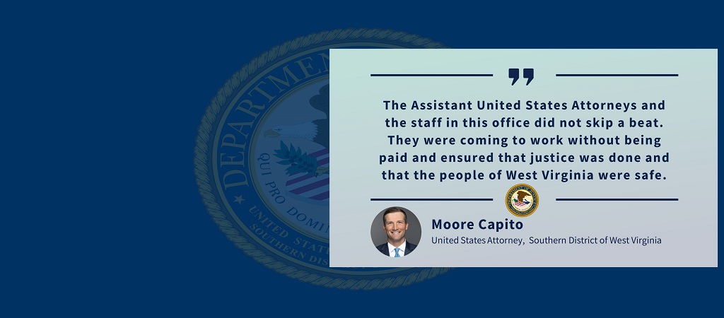 Quote from United States Attorney Moore Capito: “The Assistant United States Attorneys and the staff in this office did not skip a beat. They were coming to work without being paid and ensured that justice was done and that the people of West Virginia were safe.” The office seal and Capito’s photo, name and title appear below the quote.