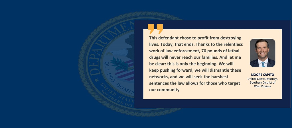 Quote from United States Attorney Moore Capito: “This defendant chose to profit from destroying lives. Today, that ends. Thanks to the relentless work of law enforcement, 70 pounds of lethal drugs will never reach our families. And let me be clear: this is only the beginning. We will keep pushing forward, we will dismantle these networks, and we will seek the harshest sentences the law allows for those who target our community.” Capito’s image, name and title are to the right of the quote.