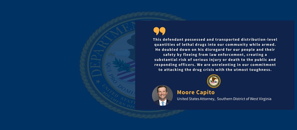 Graphic with quote from U.S. Attorney Moore Capito: “This defendant possessed and transported distribution-level quantities of lethal drugs into our community while armed. He doubled down on his disregard for our people and their safety by fleeing from law enforcement, creating a substantial risk of serious injury or death to the public and responding officers. We are unrelenting in our commitment to attacking the drug crisis with the utmost toughness."